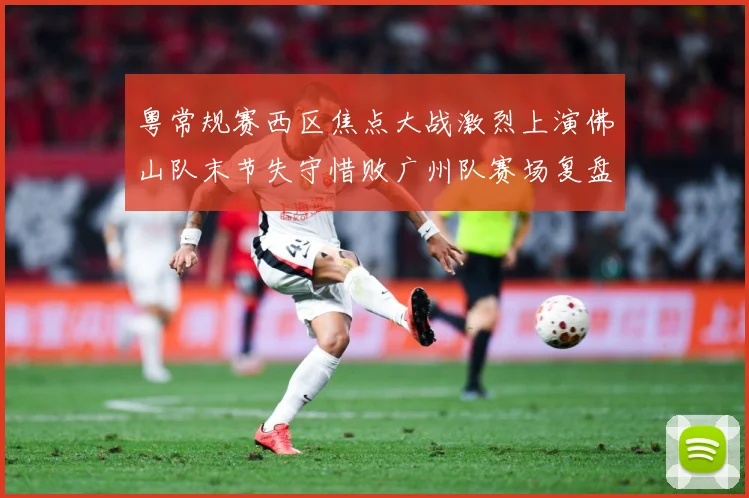 粤常规赛西区焦点大战激烈上演佛山队末节失守惜败广州队赛场复盘