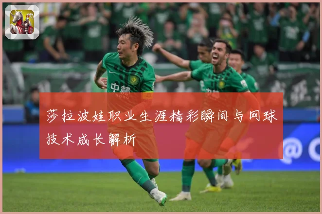 莎拉波娃职业生涯精彩瞬间与网球技术成长解析