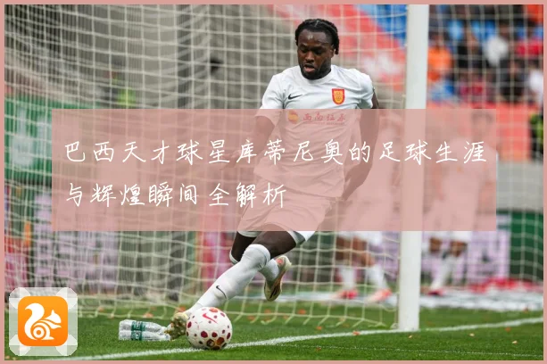 巴西天才球星库蒂尼奥的足球生涯与辉煌瞬间全解析