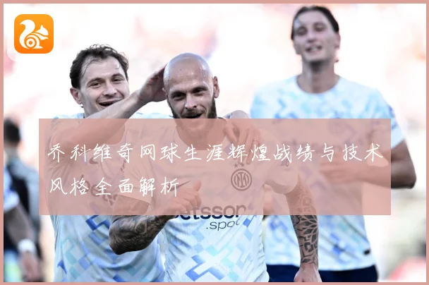 乔科维奇网球生涯辉煌战绩与技术风格全面解析