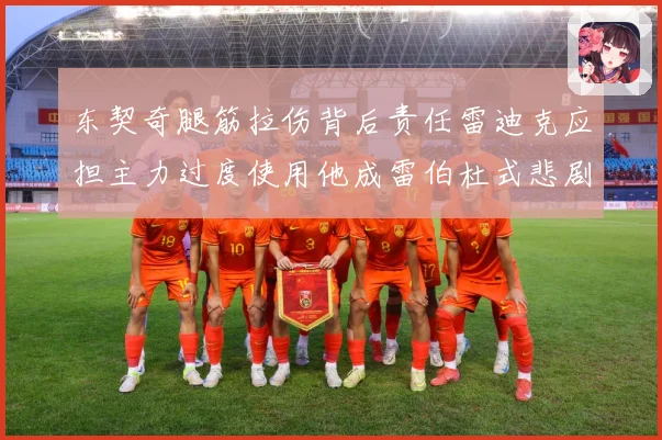东契奇腿筋拉伤背后责任雷迪克应担主力过度使用他成雷伯杜式悲剧赛场复盘
