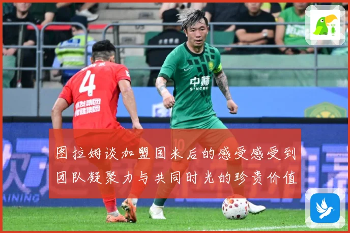 图拉姆谈加盟国米后的感受感受到团队凝聚力与共同时光的珍贵价值战术观察