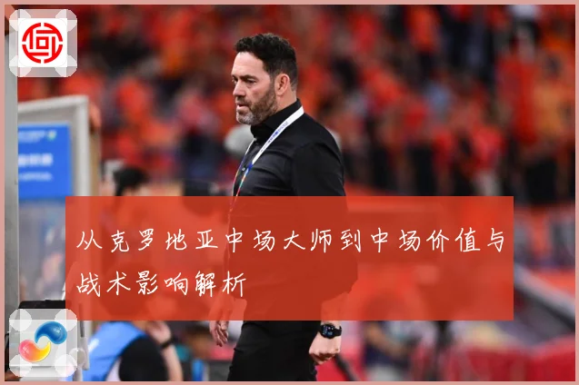 从克罗地亚中场大师到中场价值与战术影响解析