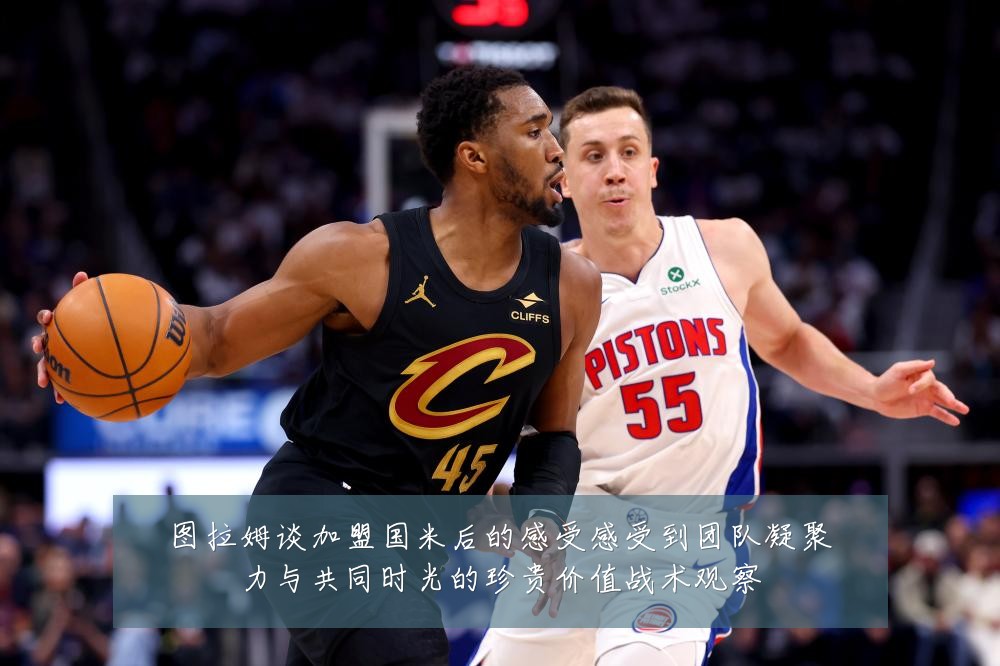 图拉姆谈加盟国米后的感受感受到团队凝聚力与共同时光的珍贵价值战术观察